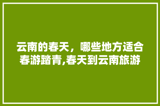 云南的春天，哪些地方适合春游踏青,春天到云南旅游攻略图 云南的春天，哪些地方适合春游踏青,春天到云南旅游攻略图 旅游攻略