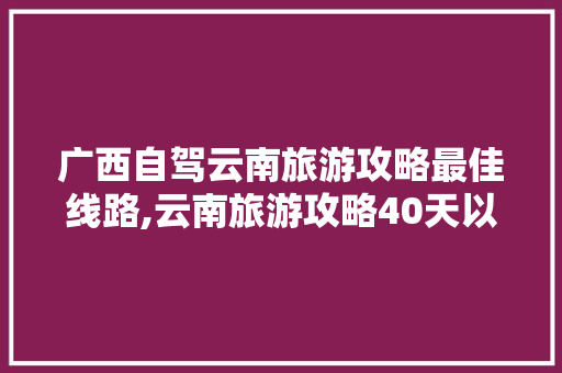 广西自驾云南旅游攻略最佳线路,云南旅游攻略40天以上免费 广西自驾云南旅游攻略最佳线路,云南旅游攻略40天以上免费 时尚穿搭