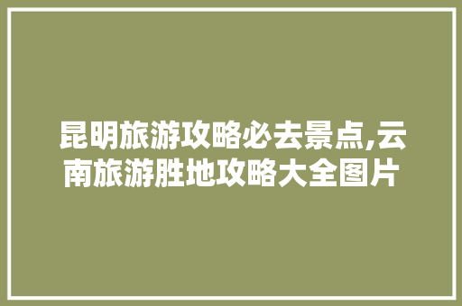 昆明旅游攻略必去景点,云南旅游胜地攻略大全图片 昆明旅游攻略必去景点,云南旅游胜地攻略大全图片 时尚穿搭