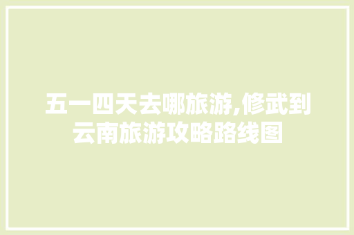 五一四天去哪旅游,修武到云南旅游攻略路线图 五一四天去哪旅游,修武到云南旅游攻略路线图 美食菜谱
