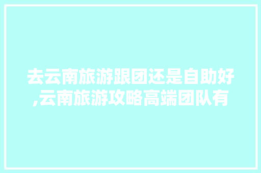 去云南旅游跟团还是自助好,云南旅游攻略高端团队有哪些 去云南旅游跟团还是自助好,云南旅游攻略高端团队有哪些 健康母婴