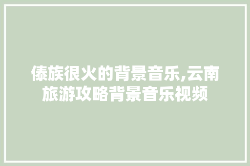 傣族很火的背景音乐,云南旅游攻略背景音乐视频 傣族很火的背景音乐,云南旅游攻略背景音乐视频 旅游攻略