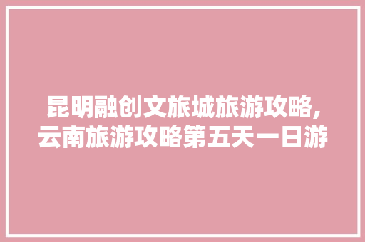 昆明融创文旅城旅游攻略,云南旅游攻略第五天一日游 昆明融创文旅城旅游攻略,云南旅游攻略第五天一日游 旅游攻略
