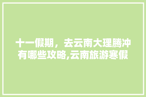 十一假期，去云南大理腾冲有哪些攻略,云南旅游寒假攻略路线图片 十一假期，去云南大理腾冲有哪些攻略,云南旅游寒假攻略路线图片 美食菜谱