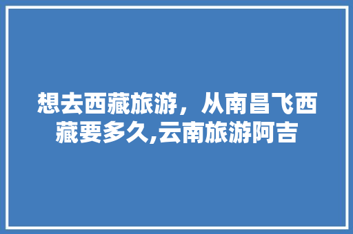 想去西藏旅游，从南昌飞西藏要多久,云南旅游阿吉 想去西藏旅游，从南昌飞西藏要多久,云南旅游阿吉 时尚穿搭