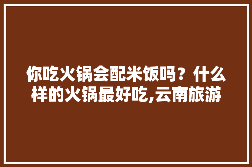 你吃火锅会配米饭吗？什么样的火锅最好吃,云南旅游抢福袋攻略图片 你吃火锅会配米饭吗？什么样的火锅最好吃,云南旅游抢福袋攻略图片 时尚穿搭