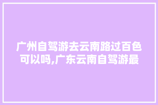 广州自驾游去云南路过百色可以吗,广东云南自驾游最佳路线怎么走 广州自驾游去云南路过百色可以吗,广东云南自驾游最佳路线怎么走 健康母婴