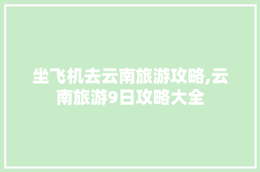 坐飞机去云南旅游攻略,云南旅游9日攻略大全 坐飞机去云南旅游攻略,云南旅游9日攻略大全 汽车常识