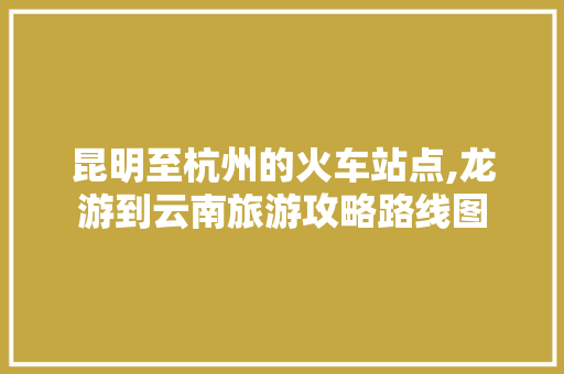 昆明至杭州的火车站点,龙游到云南旅游攻略路线图 昆明至杭州的火车站点,龙游到云南旅游攻略路线图 健康母婴