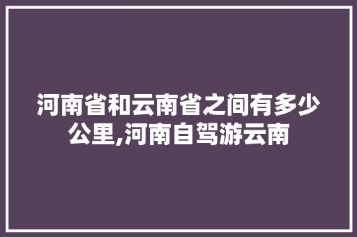 河南省和云南省之间有多少公里,河南自驾游云南 河南省和云南省之间有多少公里,河南自驾游云南 旅游攻略