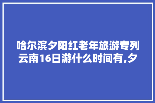 哈尔滨夕阳红老年旅游专列云南16日游什么时间有,夕阳红云南旅游专列 哈尔滨夕阳红老年旅游专列云南16日游什么时间有,夕阳红云南旅游专列 美食菜谱