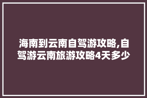 海南到云南自驾游攻略,自驾游云南旅游攻略4天多少钱 海南到云南自驾游攻略,自驾游云南旅游攻略4天多少钱 美食菜谱