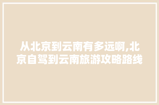 从北京到云南有多远啊,北京自驾到云南旅游攻略路线 从北京到云南有多远啊,北京自驾到云南旅游攻略路线 手机电脑