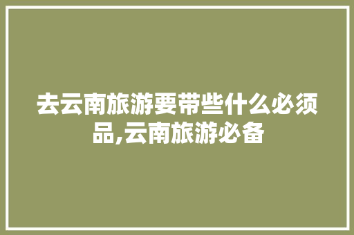 去云南旅游要带些什么必须品,云南旅游必备 去云南旅游要带些什么必须品,云南旅游必备 美食菜谱
