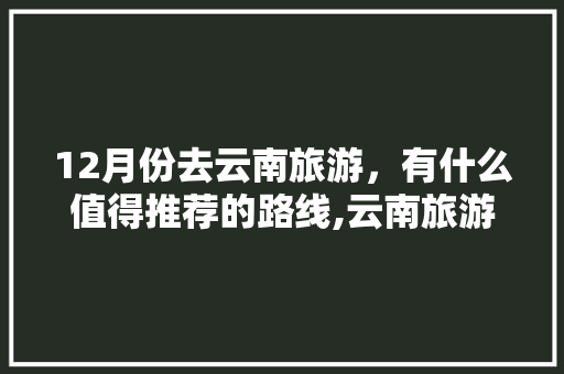 12月份去云南旅游，有什么值得推荐的路线,云南旅游攻略12月初开放 12月份去云南旅游，有什么值得推荐的路线,云南旅游攻略12月初开放 美食菜谱