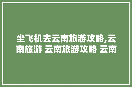 坐飞机去云南旅游攻略,云南旅游 云南旅游攻略 云南跟团游多少钱 坐飞机去云南旅游攻略,云南旅游 云南旅游攻略 云南跟团游多少钱 汽车常识