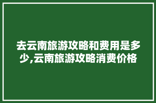 去云南旅游攻略和费用是多少,云南旅游攻略消费价格表 去云南旅游攻略和费用是多少,云南旅游攻略消费价格表 汽车常识