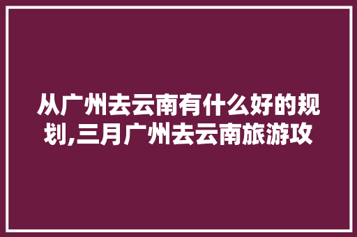 从广州去云南有什么好的规划,三月广州去云南旅游攻略图 从广州去云南有什么好的规划,三月广州去云南旅游攻略图 美食菜谱