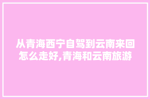 从青海西宁自驾到云南来回怎么走好,青海和云南旅游攻略一样吗 从青海西宁自驾到云南来回怎么走好,青海和云南旅游攻略一样吗 健康母婴