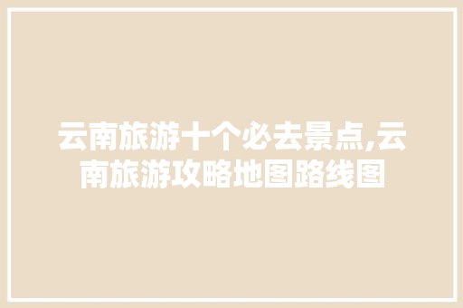 云南旅游十个必去景点,云南旅游攻略地图路线图 云南旅游十个必去景点,云南旅游攻略地图路线图 时尚穿搭