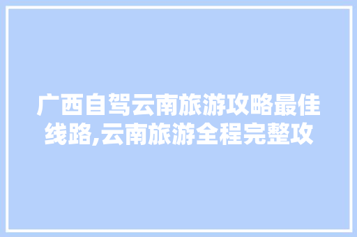 广西自驾云南旅游攻略最佳线路,云南旅游全程完整攻略视频 广西自驾云南旅游攻略最佳线路,云南旅游全程完整攻略视频 汽车常识