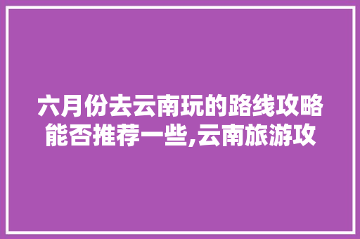 六月份去云南玩的路线攻略能否推荐一些,云南旅游攻略 地图 六月份去云南玩的路线攻略能否推荐一些,云南旅游攻略 地图 旅游攻略