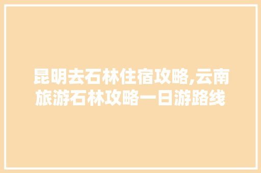昆明去石林住宿攻略,云南旅游石林攻略一日游路线 昆明去石林住宿攻略,云南旅游石林攻略一日游路线 健康母婴