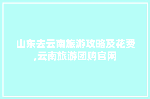 山东去云南旅游攻略及花费,云南旅游团购官网 山东去云南旅游攻略及花费,云南旅游团购官网 手机电脑