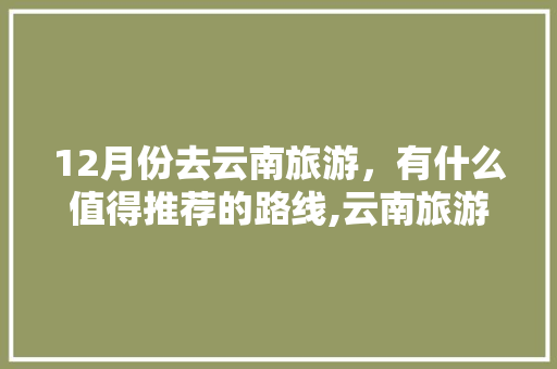 12月份去云南旅游，有什么值得推荐的路线,云南旅游攻略冬季穷游路线 12月份去云南旅游，有什么值得推荐的路线,云南旅游攻略冬季穷游路线 时尚穿搭
