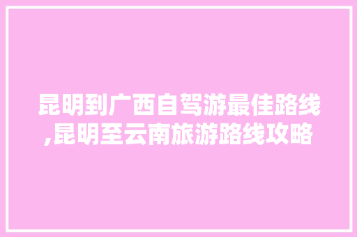 昆明到广西自驾游最佳路线,昆明至云南旅游路线攻略图 昆明到广西自驾游最佳路线,昆明至云南旅游路线攻略图 旅游攻略