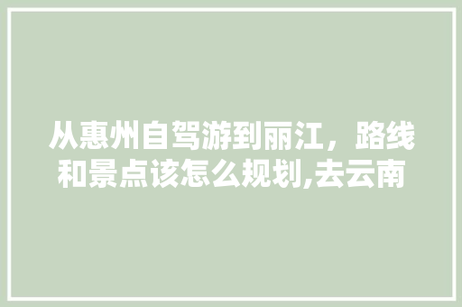 从惠州自驾游到丽江，路线和景点该怎么规划,去云南旅游攻略丽江出发路线 从惠州自驾游到丽江，路线和景点该怎么规划,去云南旅游攻略丽江出发路线 时尚穿搭