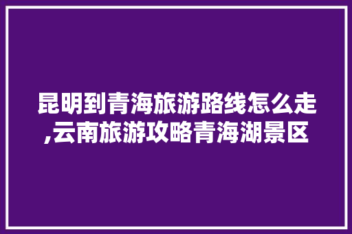 昆明到青海旅游路线怎么走,云南旅游攻略青海湖景区图片 昆明到青海旅游路线怎么走,云南旅游攻略青海湖景区图片 时尚穿搭