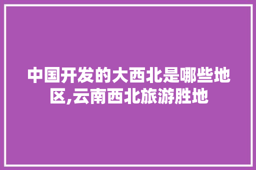 中国开发的大西北是哪些地区,云南西北旅游胜地 中国开发的大西北是哪些地区,云南西北旅游胜地 教育法律