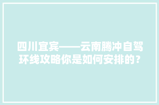 四川宜宾——云南腾冲自驾环线攻略你是如何安排的？5天公休+4天双休,云南旅游9天攻略自由行路线 四川宜宾——云南腾冲自驾环线攻略你是如何安排的？5天公休+4天双休,云南旅游9天攻略自由行路线 健康母婴