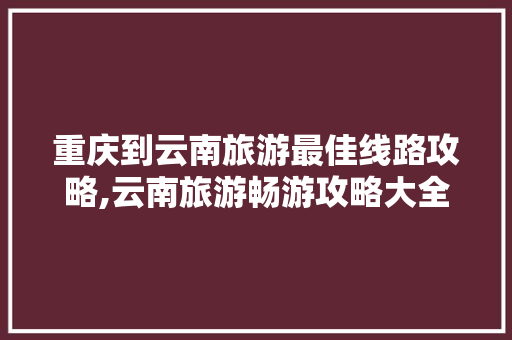 重庆到云南旅游最佳线路攻略,云南旅游畅游攻略大全 重庆到云南旅游最佳线路攻略,云南旅游畅游攻略大全 汽车常识