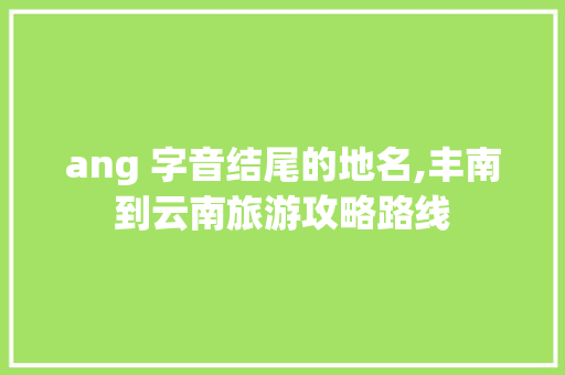ang 字音结尾的地名,丰南到云南旅游攻略路线 ang 字音结尾的地名,丰南到云南旅游攻略路线 手机电脑