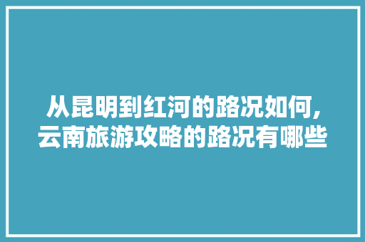 从昆明到红河的路况如何,云南旅游攻略的路况有哪些 从昆明到红河的路况如何,云南旅游攻略的路况有哪些 汽车常识