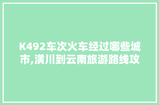 K492车次火车经过哪些城市,潢川到云南旅游路线攻略图 K492车次火车经过哪些城市,潢川到云南旅游路线攻略图 时尚穿搭