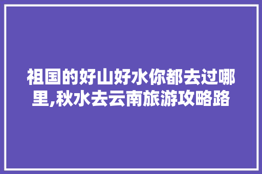 祖国的好山好水你都去过哪里,秋水去云南旅游攻略路线 祖国的好山好水你都去过哪里,秋水去云南旅游攻略路线 时尚穿搭
