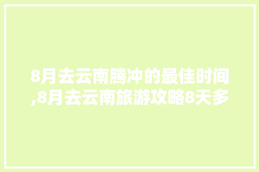 8月去云南腾冲的最佳时间,8月去云南旅游攻略8天多少钱 8月去云南腾冲的最佳时间,8月去云南旅游攻略8天多少钱 时尚穿搭