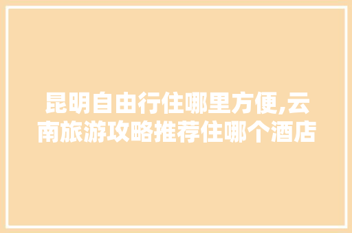 昆明自由行住哪里方便,云南旅游攻略推荐住哪个酒店 昆明自由行住哪里方便,云南旅游攻略推荐住哪个酒店 健康母婴