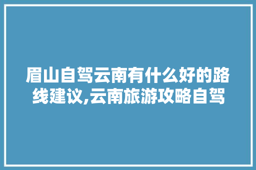 眉山自驾云南有什么好的路线建议,云南旅游攻略自驾游全部路线 眉山自驾云南有什么好的路线建议,云南旅游攻略自驾游全部路线 健康母婴