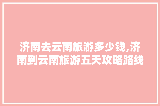 济南去云南旅游多少钱,济南到云南旅游五天攻略路线 济南去云南旅游多少钱,济南到云南旅游五天攻略路线 时尚穿搭