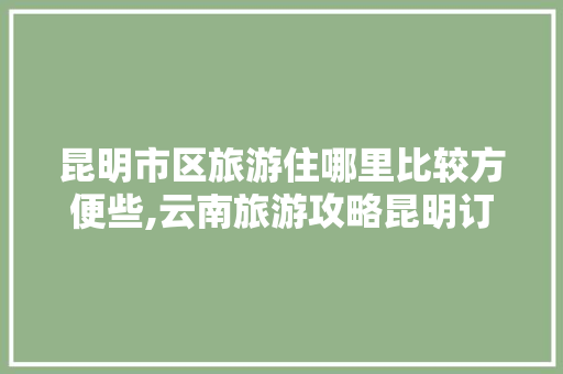 昆明市区旅游住哪里比较方便些,云南旅游攻略昆明订酒店怎么订 昆明市区旅游住哪里比较方便些,云南旅游攻略昆明订酒店怎么订 手机电脑