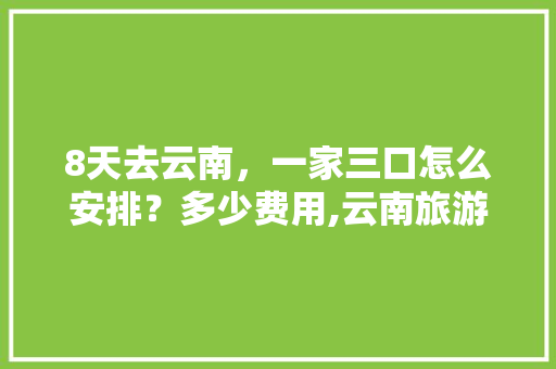 8天去云南，一家三口怎么安排？多少费用,云南旅游3日攻略大全 8天去云南，一家三口怎么安排？多少费用,云南旅游3日攻略大全 教育法律