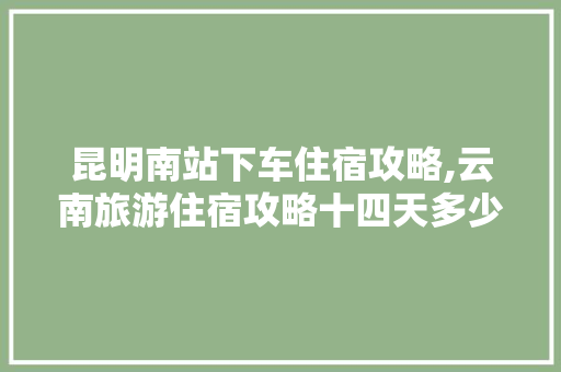 昆明南站下车住宿攻略,云南旅游住宿攻略十四天多少钱 昆明南站下车住宿攻略,云南旅游住宿攻略十四天多少钱 美食菜谱