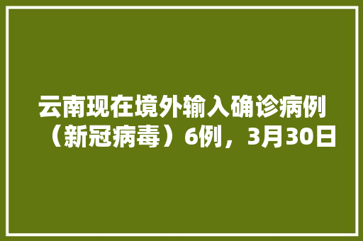云南现在境外输入确诊病例（新冠病毒）6例，3月30日能正常开学吗,4月27号云南旅游攻略图 云南现在境外输入确诊病例（新冠病毒）6例，3月30日能正常开学吗,4月27号云南旅游攻略图 汽车常识