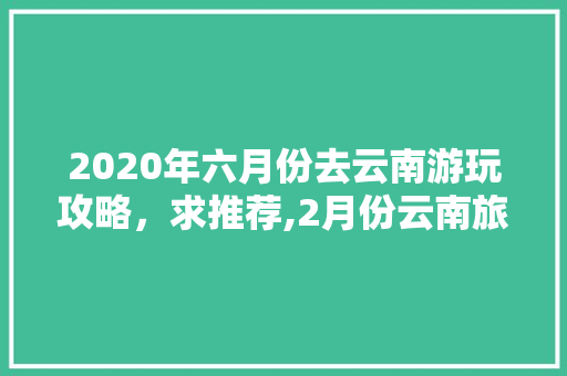 2020年六月份去云南游玩攻略，求推荐,2月份云南旅游攻略路线图 2020年六月份去云南游玩攻略，求推荐,2月份云南旅游攻略路线图 健康母婴