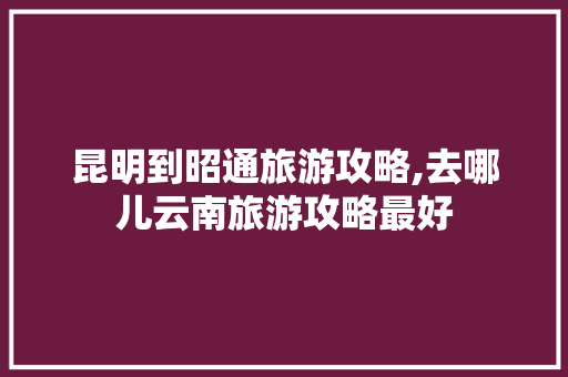 昆明到昭通旅游攻略,去哪儿云南旅游攻略最好 昆明到昭通旅游攻略,去哪儿云南旅游攻略最好 时尚穿搭