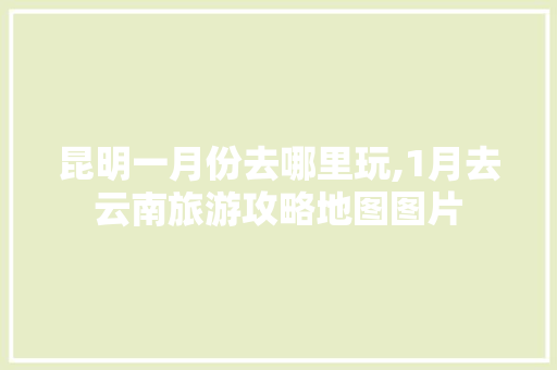 昆明一月份去哪里玩,1月去云南旅游攻略地图图片 昆明一月份去哪里玩,1月去云南旅游攻略地图图片 汽车常识